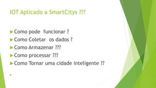 IOT Aplicado a SmartCitys ???
 Como pode funcionar ?
 Como Coletar os dados ?
 Como Armazenar ???
 Como processar ???
 Como Tornar uma cidade inteligente ??

 
