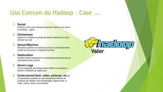 Uso Comum do Hadoop – Case ...
1. Social
Entenda como seus clientes se sentem sobre a sua marca
e produtos – agora
2. Clickstream
Capturar e analisar as pistas de dados visitantes do site e
otimizar seu site
3. Sensor/Machine
Descobrir padrões nos dados que fluem automaticamente
a partir de sensores e máquinas remotas
4. Geolocation
Analisar dados baseados em localização para gerenciar as
operações onde ocorrem
5. Server Logs
Log de pesquisa para diagnosticar falhas no processo e
prevenir violações de segurança
6. Unstructured (text, video, pictures, etc..)
Compreender padrões de texto através de milhões de
produtos de trabalho não estruturados: páginas web, e-
mails, vídeos, fotos e documentos
Valor
 