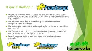 O que é Hadoop ?
 O Apache Hadoop é um projeto desenvolvimento como open-
source software para escalável , confiável e com processamento
distribuído.
 Um sistema escalável e confiável para armazenamento
compartilhado e análises.
 Ele automaticamente trata da replicação de dados e das falhas
em cada nó.
 Ele faz o trabalho duro, o desenvolvedor pode se concentrar
em processamento da lógica de dados
 Permite que os aplicativos usem petabytes de dados em
paralelo.
 