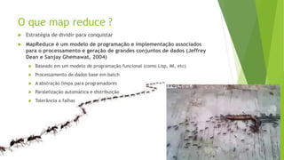 O que map reduce ?
 Estratégia de dividir para conquistar
 MapReduce é um modelo de programação e implementação associados
para o processamento e geração de grandes conjuntos de dados (Jeffrey
Dean e Sanjay Ghemawat, 2004)
 Baseado em um modelo de programação funcional (como Lisp, Ml, etc)
 Processamento de dados base em batch
 A abstração limpa para programadores
 Paralelização automática e distribuição
 Tolerância a falhas
 