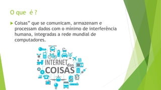 O que é ?
 Coisas” que se comunicam, armazenam e
processam dados com o mínimo de interferência
humana, integradas a rede mundial de
computadores.
 