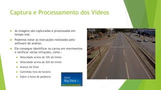 Captura e Processamento dos Vídeos
 As imagens são capturadas e processadas em
tempo real.
 Podemos notar as marcações realizadas pelo
software de análise.
 Ele consegue identificar os carros em movimentos
e verificar várias infrações, como :
 Velocidade acima de 10% do limite
 Velocidade acima de 20% do limite
 Avanço de Sinal
 Caminhão fora de horário
 Sobre a faixa de pedestre
 