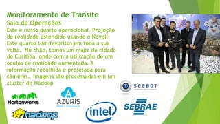 Monitoramento de Transito
Sala de Operações
Este é nosso quarto operacional. Projeção
de realidade estendido usando o Novell.
Este quarto tem favoritos em toda a sua
volta. No chão, temos um mapa da cidade
de Curitiba, onde com a utilização de um
óculos de realidade aumentada. A
informação recolhida é projetada para
câmeras. Imagens são processadas em um
cluster de Hadoop
 