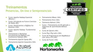 Treinamentos
Presencias, On-line e Semipresenciais
 Curso: Apache Hadoop Essencial
(8horas )
 Curso: Introdução ao Futuro Cientista
de Dados (8h)
 Curso: DataScientist e BigData for
Bussines (16h)
 Curso: Apache Hadoop Fundamental
(24h)
 Treinamento e Workshop
Ferramentas de BigData com
EcoSistema Hadoop (40h)
 Treinamento Apache Sqoop (8h)
 Treinamento Apache Cassandra (16h)
 Treinamento HBase (16h)
 Treinamento Hive (16h)
 Treimento Mahout (16h)
 Curso + Treinamento em BI aplicado a
máquinas de aprendizado Mahout
(30h)
 Curso de Splunk (16h)
 Curso Pig e Pig Latin (16h)
 Curos de Programaçao em MapReduce
com Java e C# (16h)
 Curso de Flume (16h)
 