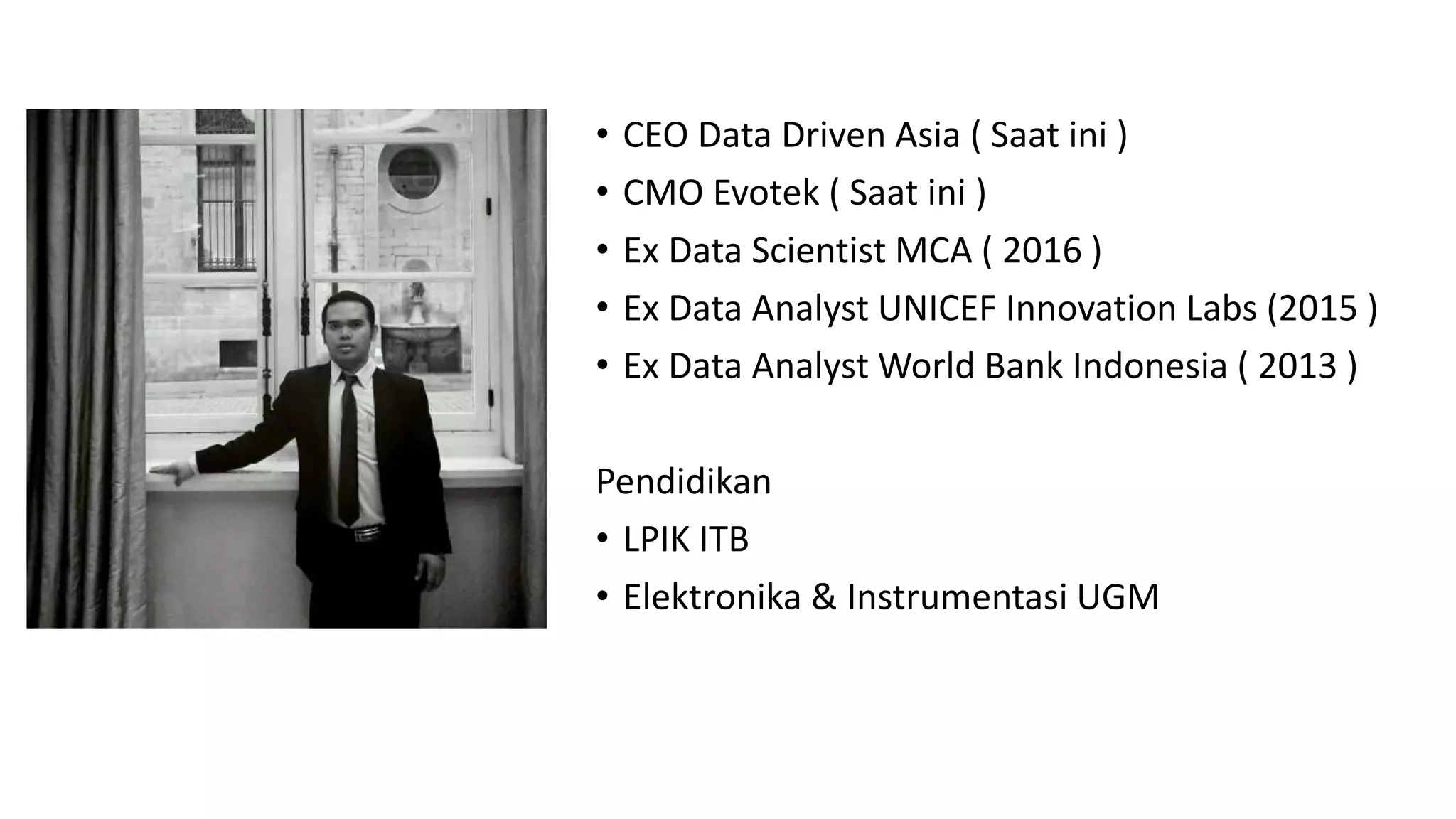 • CEO Data Driven Asia ( Saat ini )
• CMO Evotek ( Saat ini )
• Ex Data Scientist MCA ( 2016 )
• Ex Data Analyst UNICEF Innovation Labs (2015 )
• Ex Data Analyst World Bank Indonesia ( 2013 )
Pendidikan
• LPIK ITB
• Elektronika & Instrumentasi UGM