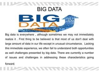 BIG DATA
Big data is everywhere , although sometimes we may not immediately
realize it . First thing to be believed is that most of us don't deal with
large amount of data in our life except in unusual circumstance. Lacking
this immediate experience, we often fail to understand both opportunities
as well challenges presented by big data. There are currently a number
of issues and challenges in addressing these characteristics going
forward.
 