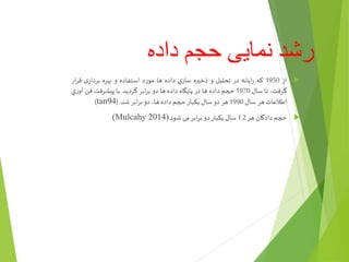 ‫داده‬ ‫حجم‬ ‫نمایی‬ ‫رشد‬
‫از‬1950‫که‬‫ايانه‬‫ر‬‫در‬‫تحليل‬‫و‬‫ذخيره‬‫ي‬‫ساز‬‫داده‬‫ها‬‫مورد‬‫استفاده‬‫و‬‫بهره‬‫ی‬‫بردار‬‫قر‬‫ار‬
،‫گرفت‬‫تا‬‫سال‬1970‫حجم‬‫داده‬‫ها‬‫در‬‫پايگاه‬‫داده‬‫ها‬‫دو‬‫ابر‬‫ر‬‫ب‬‫گردید‬.‫با‬‫پیشرفت‬‫فن‬‫آو‬‫ي‬‫ر‬
‫اطالعات‬‫هر‬‫سال‬1990‫هر‬‫دو‬‫سال‬‫يکبار‬‫حجم‬‫داده‬،‫ها‬‫دو‬‫ابر‬‫ر‬‫ب‬‫شد‬.(tan94)
‫حجم‬‫دادگان‬‫هر‬1.2‫سال‬‫یکبار‬‫دو‬‫ابر‬‫ر‬‫ب‬‫می‬‫شود‬.(Mulcahy 2014)
 
