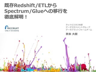 既存Redshift/ETLから
Spectrum/Glueへの移⾏を
徹底解明！
秋本 ⼤樹
ネットビジネス本部
データマネジメントグループ
データプラットフォームチーム
1
 