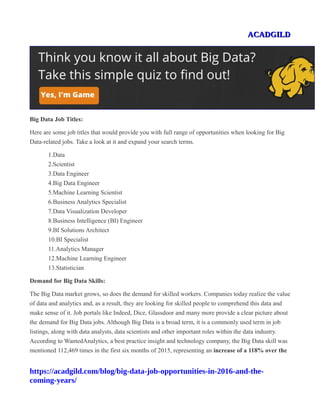ACADGILDACADGILD
Big Data Job Titles:
Here are some job titles that would provide you with full range of opportunities when looking for Big
Data-related jobs. Take a look at it and expand your search terms.
1.Data
2.Scientist
3.Data Engineer
4.Big Data Engineer
5.Machine Learning Scientist
6.Business Analytics Specialist
7.Data Visualization Developer
8.Business Intelligence (BI) Engineer
9.BI Solutions Architect
10.BI Specialist
11.Analytics Manager
12.Machine Learning Engineer
13.Statistician
Demand for Big Data Skills:
The Big Data market grows, so does the demand for skilled workers. Companies today realize the value
of data and analytics and, as a result, they are looking for skilled people to comprehend this data and
make sense of it. Job portals like Indeed, Dice, Glassdoor and many more provide a clear picture about
the demand for Big Data jobs. Although Big Data is a broad term, it is a commonly used term in job
listings, along with data analysts, data scientists and other important roles within the data industry.
According to WantedAnalytics, a best practice insight and technology company, the Big Data skill was
mentioned 112,469 times in the first six months of 2015, representing an increase of a 118% over the
https://acadgild.com/blog/big-data-job-opportunities-in-2016-and-the-
coming-years/
 