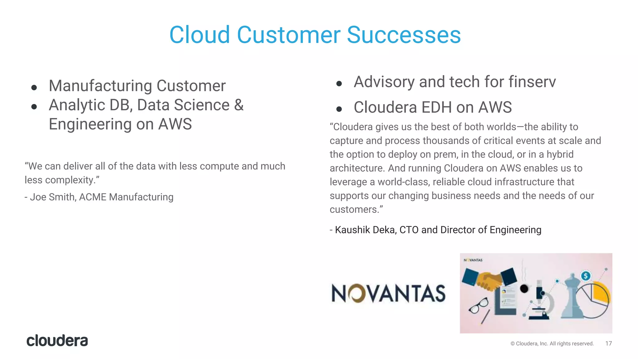 17© Cloudera, Inc. All rights reserved.
Cloud Customer Successes
● Manufacturing Customer
● Analytic DB, Data Science &
Engineering on AWS
“We can deliver all of the data with less compute and much
less complexity.”
- Joe Smith, ACME Manufacturing
● Advisory and tech for finserv
● Cloudera EDH on AWS
“Cloudera gives us the best of both worlds—the ability to
capture and process thousands of critical events at scale and
the option to deploy on prem, in the cloud, or in a hybrid
architecture. And running Cloudera on AWS enables us to
leverage a world-class, reliable cloud infrastructure that
supports our changing business needs and the needs of our
customers.”
- Kaushik Deka, CTO and Director of Engineering
 