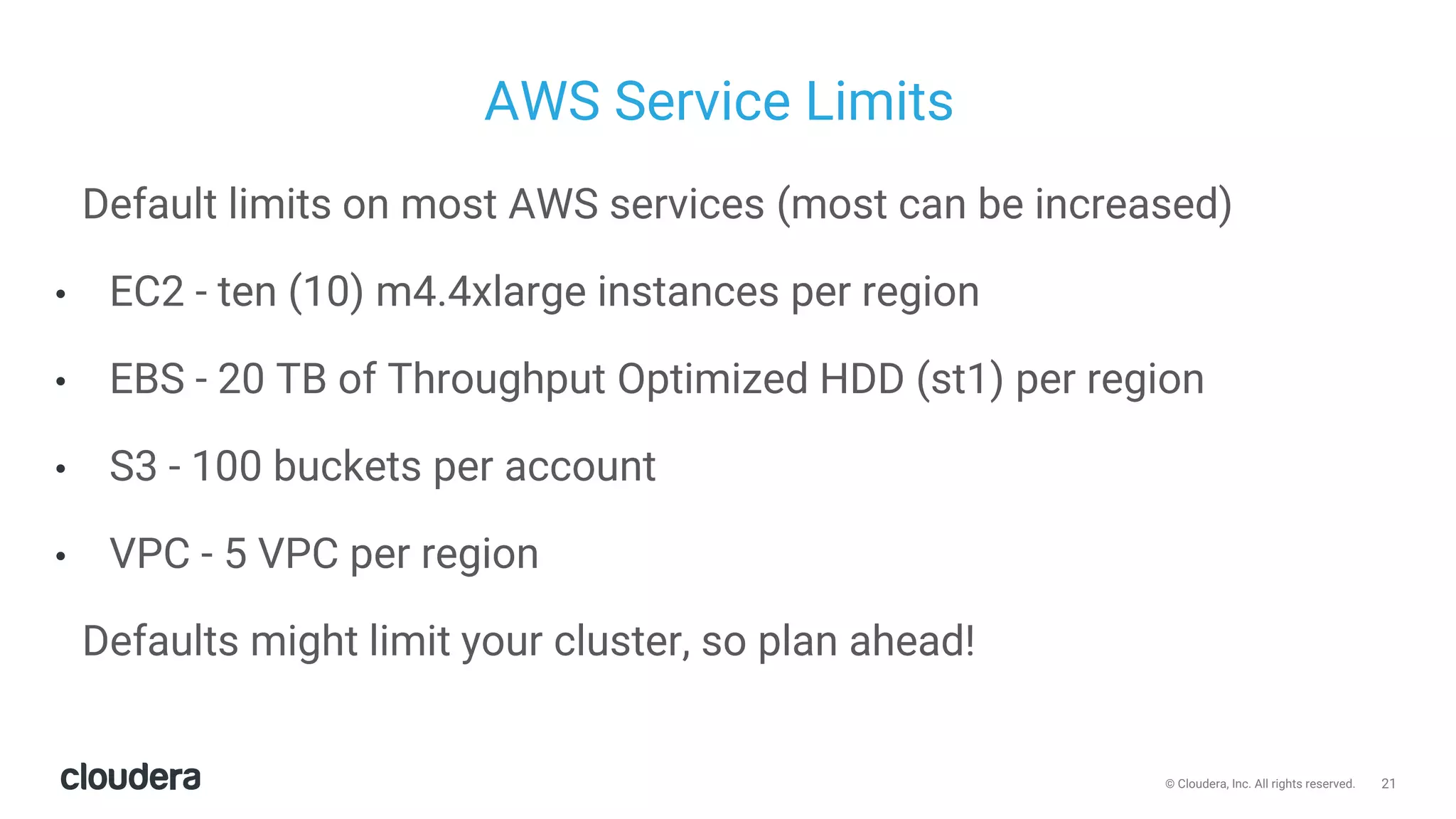 21© Cloudera, Inc. All rights reserved.
AWS Service Limits
Default limits on most AWS services (most can be increased)
• EC2 - ten (10) m4.4xlarge instances per region
• EBS - 20 TB of Throughput Optimized HDD (st1) per region
• S3 - 100 buckets per account
• VPC - 5 VPC per region
Defaults might limit your cluster, so plan ahead!
 