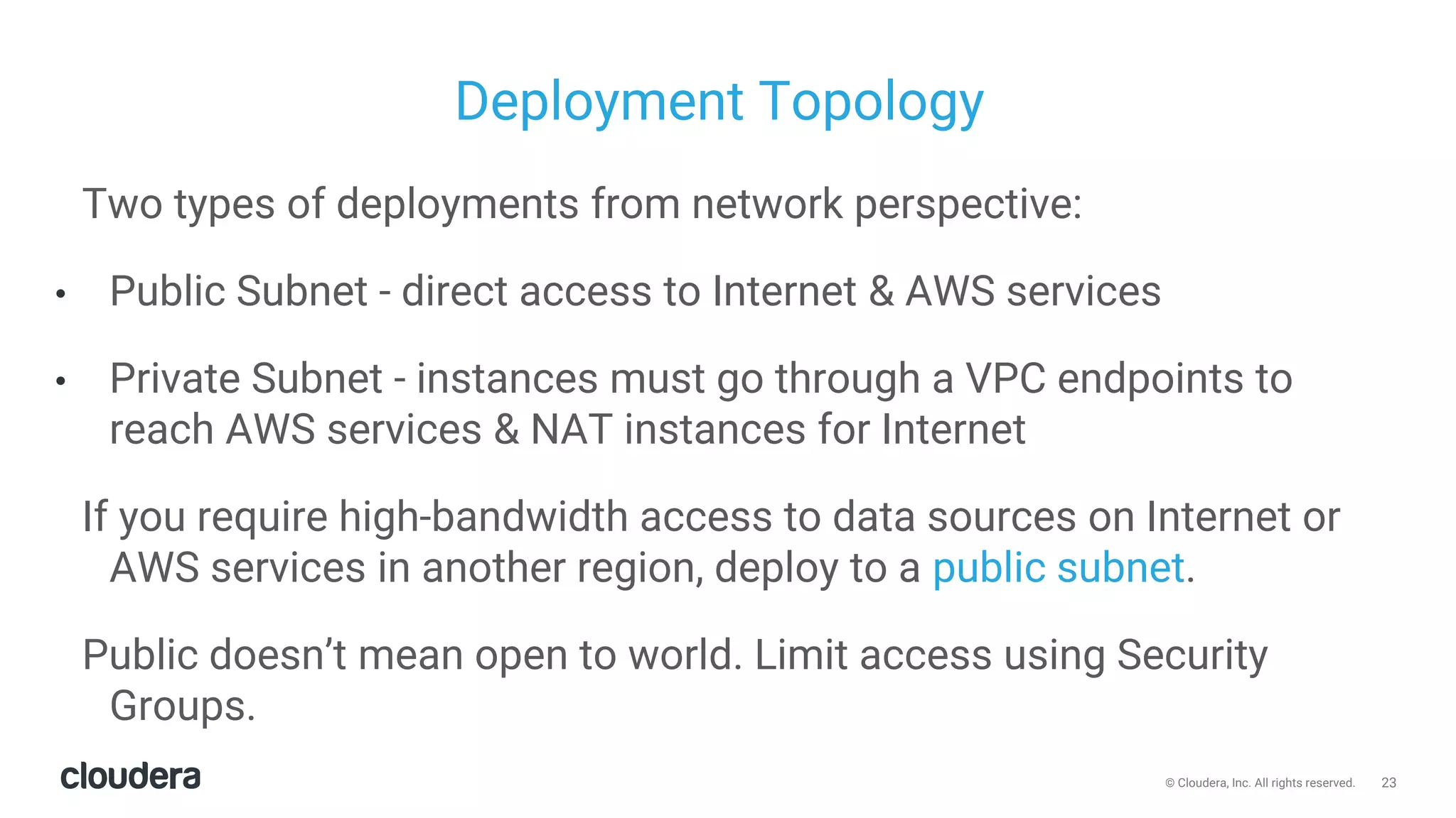 23© Cloudera, Inc. All rights reserved.
Deployment Topology
Two types of deployments from network perspective:
• Public Subnet - direct access to Internet & AWS services
• Private Subnet - instances must go through a VPC endpoints to
reach AWS services & NAT instances for Internet
If you require high-bandwidth access to data sources on Internet or
AWS services in another region, deploy to a public subnet.
Public doesn’t mean open to world. Limit access using Security
Groups.
 