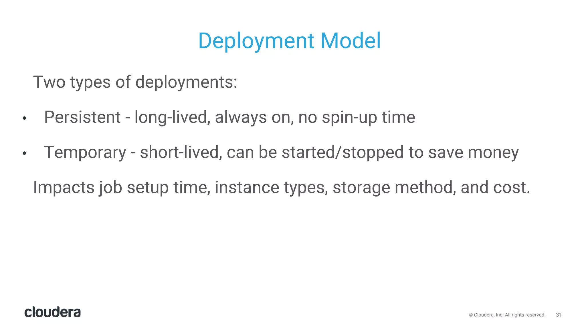 31© Cloudera, Inc. All rights reserved.
Deployment Model
Two types of deployments:
• Persistent - long-lived, always on, no spin-up time
• Temporary - short-lived, can be started/stopped to save money
Impacts job setup time, instance types, storage method, and cost.
 