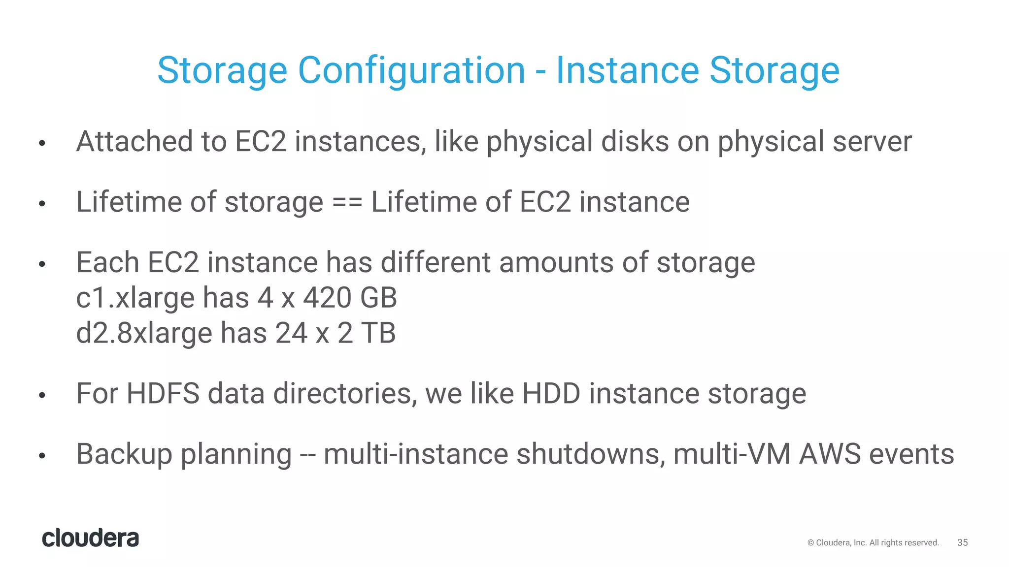 35© Cloudera, Inc. All rights reserved.
Storage Configuration - Instance Storage
• Attached to EC2 instances, like physical disks on physical server
• Lifetime of storage == Lifetime of EC2 instance
• Each EC2 instance has different amounts of storage
c1.xlarge has 4 x 420 GB
d2.8xlarge has 24 x 2 TB
• For HDFS data directories, we like HDD instance storage
• Backup planning -- multi-instance shutdowns, multi-VM AWS events
 