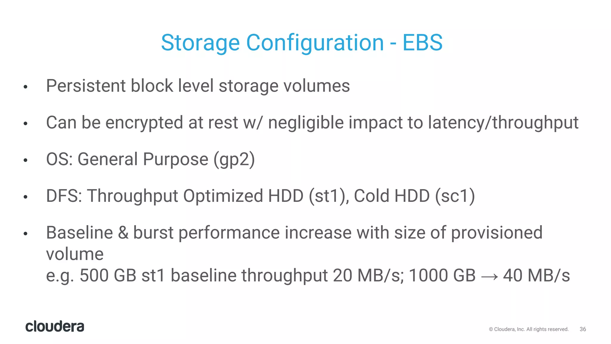 36© Cloudera, Inc. All rights reserved.
Storage Configuration - EBS
• Persistent block level storage volumes
• Can be encrypted at rest w/ negligible impact to latency/throughput
• OS: General Purpose (gp2)
• DFS: Throughput Optimized HDD (st1), Cold HDD (sc1)
• Baseline & burst performance increase with size of provisioned
volume
e.g. 500 GB st1 baseline throughput 20 MB/s; 1000 GB → 40 MB/s
 