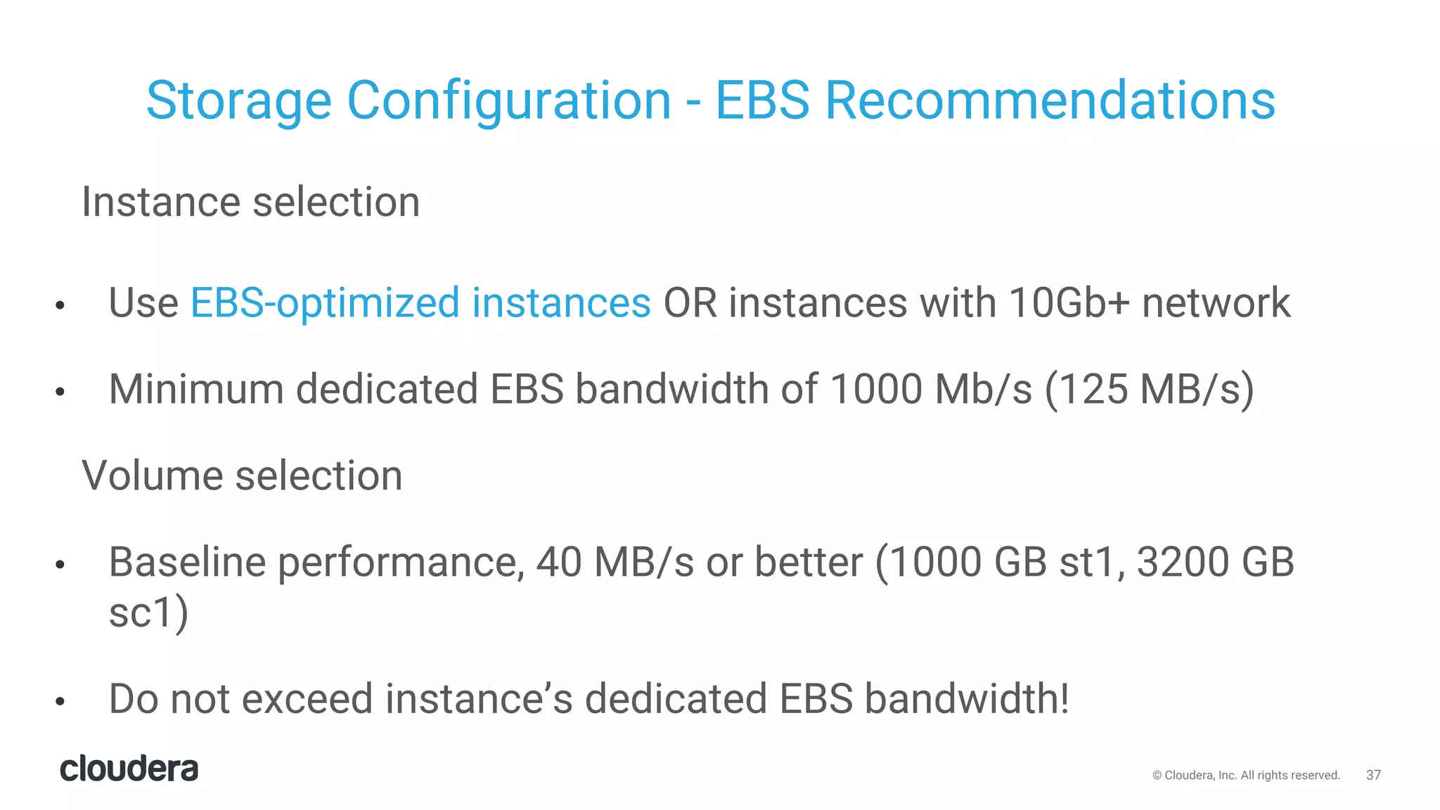 37© Cloudera, Inc. All rights reserved.
Storage Configuration - EBS Recommendations
Instance selection
• Use EBS-optimized instances OR instances with 10Gb+ network
• Minimum dedicated EBS bandwidth of 1000 Mb/s (125 MB/s)
Volume selection
• Baseline performance, 40 MB/s or better (1000 GB st1, 3200 GB
sc1)
• Do not exceed instance’s dedicated EBS bandwidth!
 
