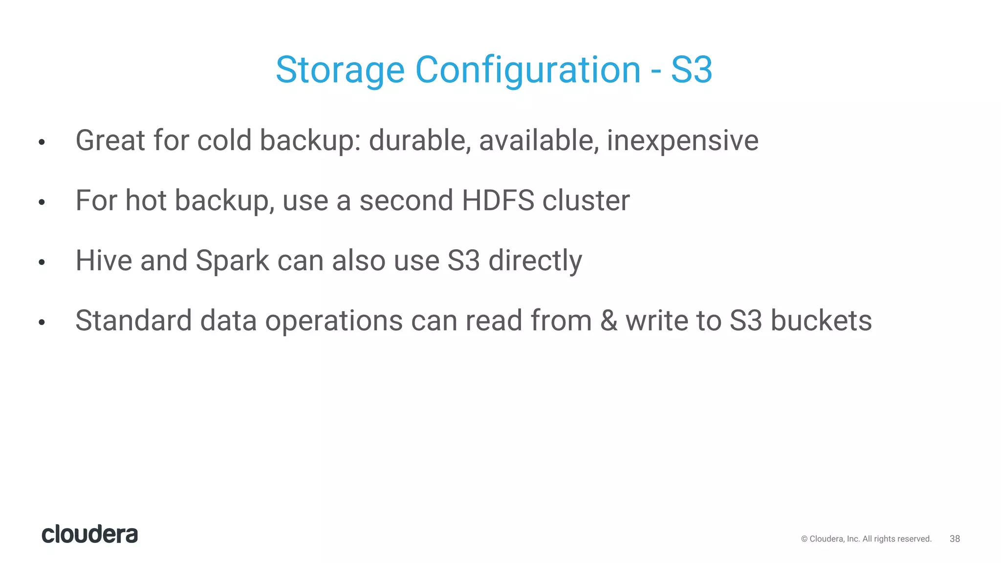 38© Cloudera, Inc. All rights reserved.
Storage Configuration - S3
• Great for cold backup: durable, available, inexpensive
• For hot backup, use a second HDFS cluster
• Hive and Spark can also use S3 directly
• Standard data operations can read from & write to S3 buckets
 