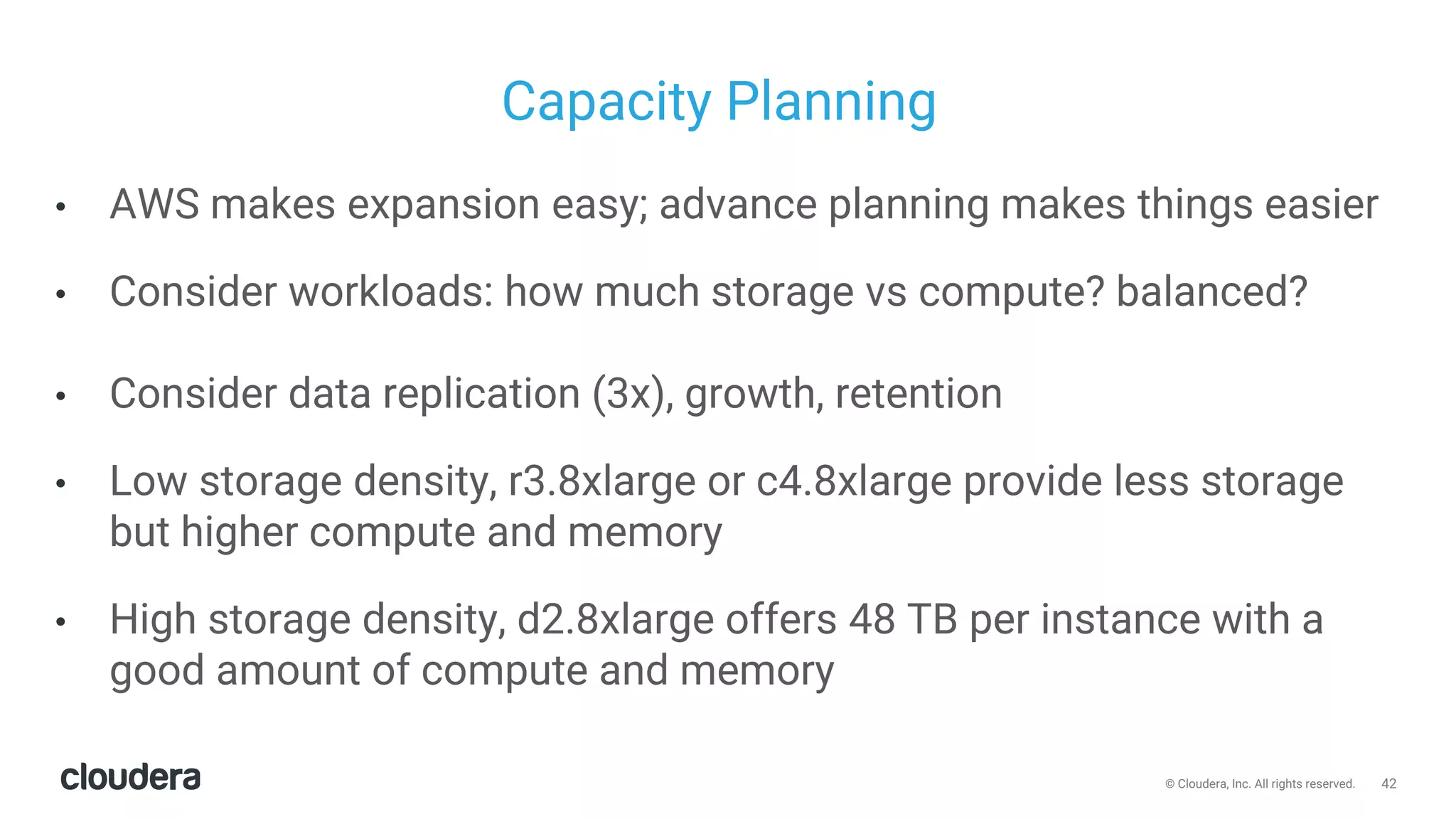 42© Cloudera, Inc. All rights reserved.
Capacity Planning
• AWS makes expansion easy; advance planning makes things easier
• Consider workloads: how much storage vs compute? balanced?
• Consider data replication (3x), growth, retention
• Low storage density, r3.8xlarge or c4.8xlarge provide less storage
but higher compute and memory
• High storage density, d2.8xlarge offers 48 TB per instance with a
good amount of compute and memory
 