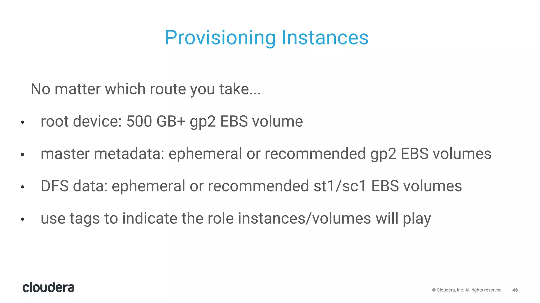 46© Cloudera, Inc. All rights reserved.
Provisioning Instances
No matter which route you take...
• root device: 500 GB+ gp2 EBS volume
• master metadata: ephemeral or recommended gp2 EBS volumes
• DFS data: ephemeral or recommended st1/sc1 EBS volumes
• use tags to indicate the role instances/volumes will play
 