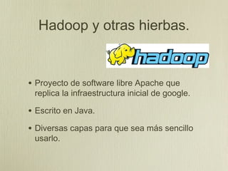 Hadoop y otras hierbas.


• Proyecto de software libre Apache que
 replica la infraestructura inicial de google.

• Escrito en Java.
• Diversas capas para que sea más sencillo
 usarlo.
 
