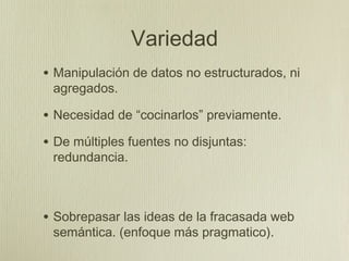 Variedad
• Manipulación de datos no estructurados, ni
 agregados.

• Necesidad de “cocinarlos” previamente.
• De múltiples fuentes no disjuntas:
 redundancia.



• Sobrepasar las ideas de la fracasada web
 semántica. (enfoque más pragmatico).
 