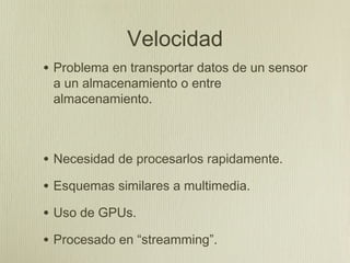 Velocidad
• Problema en transportar datos de un sensor
 a un almacenamiento o entre
 almacenamiento.



• Necesidad de procesarlos rapidamente.
• Esquemas similares a multimedia.
• Uso de GPUs.
• Procesado en “streamming”.
 