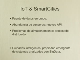 IoT & SmartCities
• Fuente de datos en crudo.
• Abundancia de sensores: nuevos API.
• Problemas de almacenamiento: procesado
 distribuido.



• Ciudades inteligentes: propiedad emergente
 de sistemas analizados con BigData.
 