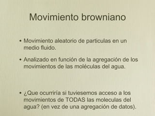 Movimiento browniano

• Movimiento aleatorio de particulas en un
 medio fluido.

• Analizado en función de la agregación de los
 movimientos de las moléculas del agua.



• ¿Que ocurriría si tuviesemos acceso a los
 movimientos de TODAS las moleculas del
 agua? (en vez de una agregación de datos).
 