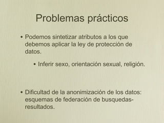 Problemas prácticos
• Podemos sintetizar atributos a los que
 debemos aplicar la ley de protección de
 datos.

    • Inferir sexo, orientación sexual, religión.


• Dificultad de la anonimización de los datos:
 esquemas de federación de busquedas-
 resultados.
 
