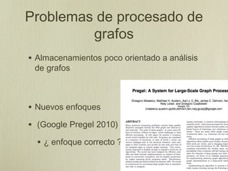Problemas de procesado de
         grafos
• Almacenamientos poco orientado a análisis
 de grafos



• Nuevos enfoques
• (Google Pregel 2010)
  • ¿ enfoque correcto ?
 