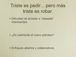 Triste es pedir... pero más
      triste es robar.
• Dificultad de acceder a “datasets”
 interesantes.



• ¿Es realmente el nuevo petroleo?


• Enfoques abiertos y colaborativos.
 