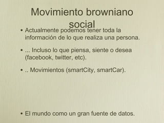 Movimiento browniano
                social toda la
• Actualmente podemos tener
 información de lo que realiza una persona.

• ... Incluso lo que piensa, siente o desea
 (facebook, twitter, etc).

• .. Movimientos (smartCity, smartCar).




• El mundo como un gran fuente de datos.
 