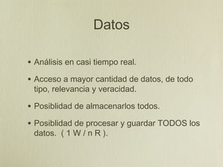 Datos

• Análisis en casi tiempo real.
• Acceso a mayor cantidad de datos, de todo
 tipo, relevancia y veracidad.

• Posiblidad de almacenarlos todos.
• Posiblidad de procesar y guardar TODOS los
 datos. ( 1 W / n R ).
 