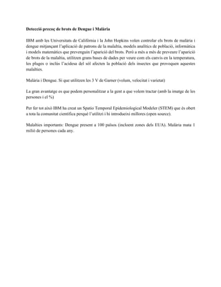 Detecció precoç de brots de Dengue i Malària 
IBM amb les Universitats de Califòrnia i la John Hopkins volen controlar els brots de malària i 
dengue mitjançant l’aplicació de patrons de la malaltia, models analítics de població, informàtica 
i models matemàtics que prevenguin l’aparició del brots. Però a més a més de preveure l’aparició 
de brots de la malaltia, utilitzen grans bases de dades per veure com els canvis en la temperatura, 
les pluges o inclús l’acidesa del sól afecten la població dels insectes que provoquen aquestes 
malalties. 
Malària i Dengue. Si que utilitzen les 3 V de Garner (volum, velocitat i varietat) 
Per fer tot això IBM ha creat un Spatio Temporal Epidemiological Modeler (STEM) que és obert 
a tota la comunitat científica perquè l’utilitzi i hi introdueixi millores (open source). 
Malalties importants: Dengue present a 100 països (incloent zones dels EUA). Malària mata 1 
milió de persones cada any. 
 