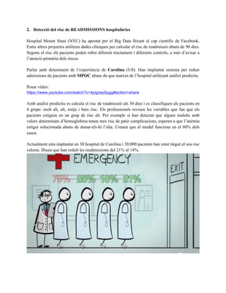 2. Detecció del risc de READMISSIONS hospitalàries 
Hospital Mount Sinai (NYC) ha apostat per el Big Data fitxant al cap científic de Facebook. 
Entre altres projectes utilitzen dades clíniques per calcular el risc de readmissió abans de 90 dies. 
Segons el risc els pacients poden rebre diferent tractament i diferents controls, a més d’avisar a 
l’atenció primària dels riscos. 
Parlar amb deteniment de l’experiència de Carolina (US). Han implantat sistema per reduir 
admissions de pacients amb MPOC abans de que marxin de l’hospital utilitzant anàlisi predictiu. 
Posar vídeo: 
https://www.youtube.com/watch?v=4pigrayQygg#action=share 
Amb anàlisi predictiu es calcula el risc de readmissió als 30 dies i es classifiquen als pacients en 
4 grups: molt alt, alt, mitja i baix risc. Els professionals revisen les variables que fan que els 
pacients estiguin en un grup de risc alt. Per exemple si han detectat que alguns malalts amb 
valors determinats d’hemoglobina tenen mes risc de patir complicacions, esperen a que l’anèmia 
estigui solucionada abans de donar-els-hi l’alta. Creuen que el model funciona en el 80% dels 
casos. La gran avantatge es que podem personalitzar a la gent a que volem tractar (amb la imatge 
de les persones i el %) 
Actualment esta implantat en 30 hospital de Carolina i 30.000 pacients han estat tingut el seu risc 
valorat. Diuen que han reduït les readmissions del 21% al 14%. 
 