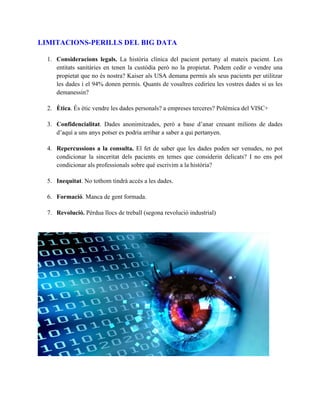 LIMITACIONS-PERILLS DEL BIG DATA 
1. Consideracions legals. La història clínica del pacient pertany al mateix pacient. Les 
entitats sanitàries en tenen la custòdia però no la propietat. Podem cedir o vendre una 
propietat que no és nostra? Kaiser als USA demana permís als seus pacients per utilitzar 
les dades i el 94% donen permís. Quants de vosaltres cediríeu les vostres dades si us les 
demanessin? 
2. Ètica. És ètic vendre les dades personals? a empreses terceres? Polèmica del VISC+ 
3. Confidencialitat. Dades anonimitzades, però a base d’anar creuant milions de dades 
d’aquí a uns anys potser es podria arribar a saber a qui pertanyen. 
4. Repercussions a la consulta. El fet de saber que les dades poden ser venudes, no pot 
condicionar la sinceritat dels pacients en temes que considerin delicats? I no ens pot 
condicionar als professionals sobre què escrivim a la història? 
5. Inequitat. No tothom tindrà accés a les dades. 
6. Formació. Manca de gent formada. 
7. Revolució. Pèrdua llocs de treball (segona revolució industrial) 
 