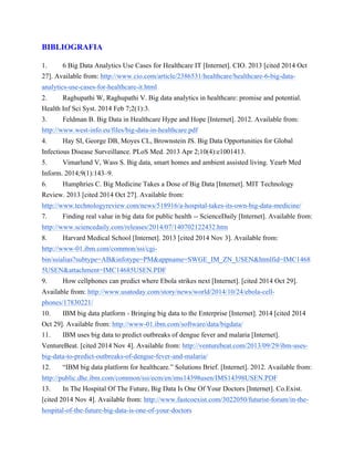BIBLIOGRAFIA 
1. 6 Big Data Analytics Use Cases for Healthcare IT [Internet]. CIO. 2013 [cited 2014 Oct 
27]. Available from: http://www.cio.com/article/2386531/healthcare/healthcare-6-big-data-analytics- 
use-cases-for-healthcare-it.html 
2. Raghupathi W, Raghupathi V. Big data analytics in healthcare: promise and potential. 
Health Inf Sci Syst. 2014 Feb 7;2(1):3. 
3. Feldman B. Big Data in Healthcare Hype and Hope [Internet]. 2012. Available from: 
http://www.west-info.eu/files/big-data-in-healthcare.pdf 
4. Hay SI, George DB, Moyes CL, Brownstein JS. Big Data Opportunities for Global 
Infectious Disease Surveillance. PLoS Med. 2013 Apr 2;10(4):e1001413. 
5. Vimarlund V, Wass S. Big data, smart homes and ambient assisted living. Yearb Med 
Inform. 2014;9(1):143–9. 
6. Humphries C. Big Medicine Takes a Dose of Big Data [Internet]. MIT Technology 
Review. 2013 [cited 2014 Oct 27]. Available from: 
http://www.technologyreview.com/news/518916/a-hospital-takes-its-own-big-data-medicine/ 
7. Finding real value in big data for public health -- ScienceDaily [Internet]. Available from: 
http://www.sciencedaily.com/releases/2014/07/140702122432.htm 
8. Harvard Medical School [Internet]. 2013 [cited 2014 Nov 3]. Available from: 
http://www-01.ibm.com/common/ssi/cgi-bin/ 
ssialias?subtype=AB&infotype=PM&appname=SWGE_IM_ZN_USEN&htmlfid=IMC1468 
5USEN&attachment=IMC14685USEN.PDF 
9. How cellphones can predict where Ebola strikes next [Internet]. [cited 2014 Oct 29]. 
Available from: http://www.usatoday.com/story/news/world/2014/10/24/ebola-cell-phones/ 
17830221/ 
10. IBM big data platform - Bringing big data to the Enterprise [Internet]. 2014 [cited 2014 
Oct 29]. Available from: http://www-01.ibm.com/software/data/bigdata/ 
11. IBM uses big data to predict outbreaks of dengue fever and malaria [Internet]. 
VentureBeat. [cited 2014 Nov 4]. Available from: http://venturebeat.com/2013/09/29/ibm-uses-big- 
data-to-predict-outbreaks-of-dengue-fever-and-malaria/ 
12. “IBM big data platform for healthcare.” Solutions Brief. [Internet]. 2012. Available from: 
http://public.dhe.ibm.com/common/ssi/ecm/en/ims14398usen/IMS14398USEN.PDF 
13. In The Hospital Of The Future, Big Data Is One Of Your Doctors [Internet]. Co.Exist. 
[cited 2014 Nov 4]. Available from: http://www.fastcoexist.com/3022050/futurist-forum/in-the-hospital- 
of-the-future-big-data-is-one-of-your-doctors 
 