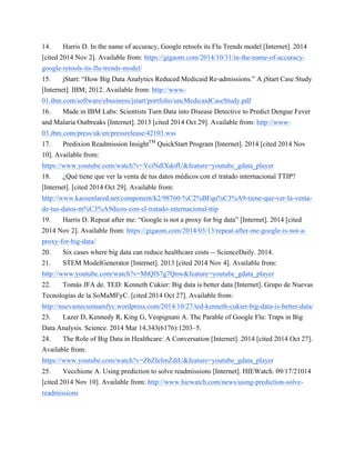 14. Harris D. In the name of accuracy, Google retools its Flu Trends model [Internet]. 2014 
[cited 2014 Nov 2]. Available from: https://gigaom.com/2014/10/31/in-the-name-of-accuracy-google- 
retools-its-flu-trends-model/ 
15. jStart: “How Big Data Analytics Reduced Medicaid Re-admissions.” A jStart Case Study 
[Internet]. IBM; 2012. Available from: http://www- 
01.ibm.com/software/ebusiness/jstart/portfolio/uncMedicaidCaseStudy.pdf 
16. Made in IBM Labs: Scientists Turn Data into Disease Detective to Predict Dengue Fever 
and Malaria Outbreaks [Internet]. 2013 [cited 2014 Oct 29]. Available from: http://www- 
03.ibm.com/press/uk/en/pressrelease/42103.wss 
17. Predixion Readmission InsightTM QuickStart Program [Internet]. 2014 [cited 2014 Nov 
10]. Available from: 
https://www.youtube.com/watch?v=YciNdlXdofU&feature=youtube_gdata_player 
18. ¿Qué tiene que ver la venta de tus datos médicos con el tratado internacional TTIP? 
[Internet]. [cited 2014 Oct 29]. Available from: 
http://www.kaosenlared.net/component/k2/98760-%C2%BFqu%C3%A9-tiene-que-ver-la-venta-de- 
tus-datos-m%C3%A9dicos-con-el-tratado-internacional-ttip 
19. Harris D. Repeat after me: “Google is not a proxy for big data” [Internet]. 2014 [cited 
2014 Nov 2]. Available from: https://gigaom.com/2014/03/13/repeat-after-me-google-is-not-a-proxy- 
for-big-data/ 
20. Six cases where big data can reduce healthcare costs -- ScienceDaily. 2014. 
21. STEM ModelGenerator [Internet]. 2013 [cited 2014 Nov 4]. Available from: 
http://www.youtube.com/watch?v=MtQlS7g7Qnw&feature=youtube_gdata_player 
22. Tomás JFA de. TED: Kenneth Cukier: Big data is better data [Internet]. Grupo de Nuevas 
Tecnologías de la SoMaMFyC. [cited 2014 Oct 27]. Available from: 
http://nuevastecsomamfyc.wordpress.com/2014/10/27/ted-kenneth-cukier-big-data-is-better-data/ 
23. Lazer D, Kennedy R, King G, Vespignani A. The Parable of Google Flu: Traps in Big 
Data Analysis. Science. 2014 Mar 14;343(6176):1203–5. 
24. The Role of Big Data in Healthcare: A Conversation [Internet]. 2014 [cited 2014 Oct 27]. 
Available from: 
https://www.youtube.com/watch?v=ZbZIeImZdiU&feature=youtube_gdata_player 
25. Vecchione A. Using prediction to solve readmissions [Internet]. HIEWatch. 09/17/21014 
[cited 2014 Nov 10]. Available from: http://www.hiewatch.com/news/using-prediction-solve-readmissions 
 