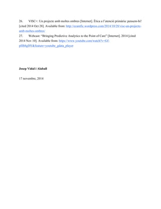 26. VISC+: Un projecte amb moltes ombres [Internet]. Ètica a l’atenció primària: pensem-hi! 
[cited 2014 Oct 28]. Available from: http://ecamfic.wordpress.com/2014/10/28/visc-un-projecte-amb- 
moltes-ombres/ 
27. Webcast: “Bringing Predictive Analytics to the Point of Care” [Internet]. 2014 [cited 
2014 Nov 10]. Available from: https://www.youtube.com/watch?v=Gf-pIlB4gDY& 
feature=youtube_gdata_player 
Josep Vidal i Alaball 
17 novembre, 2014 
