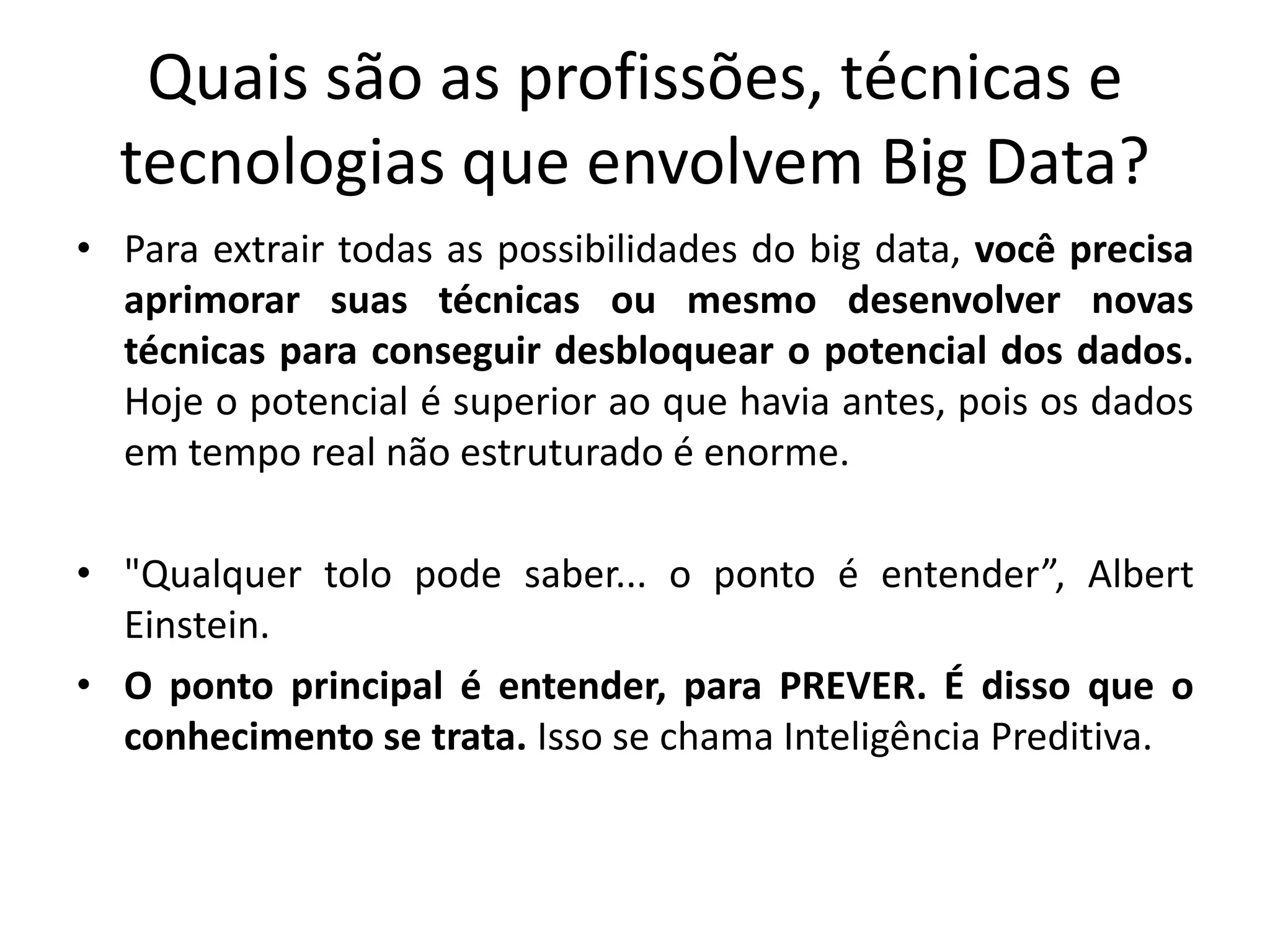 Quais são as profissões, técnicas e
tecnologias que envolvem Big Data?
• Para extrair todas as possibilidades do big data, você precisa
aprimorar suas técnicas ou mesmo desenvolver novas
técnicas para conseguir desbloquear o potencial dos dados.
Hoje o potencial é superior ao que havia antes, pois os dados
em tempo real não estruturado é enorme.
• "Qualquer tolo pode saber... o ponto é entender”, Albert
Einstein.
• O ponto principal é entender, para PREVER. É disso que o
conhecimento se trata. Isso se chama Inteligência Preditiva.
 