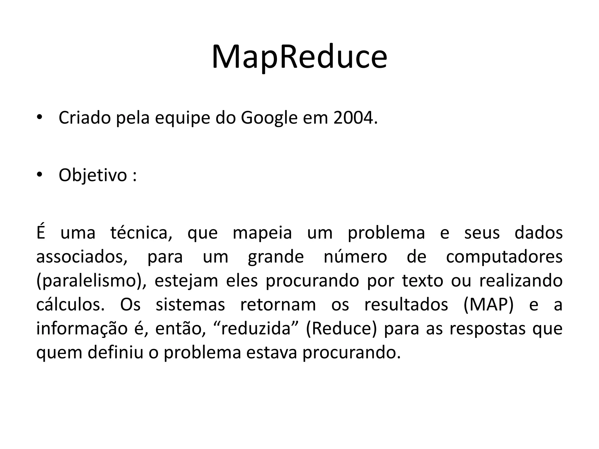 MapReduce
• Criado pela equipe do Google em 2004.
• Objetivo :
É uma técnica, que mapeia um problema e seus dados
associados, para um grande número de computadores
(paralelismo), estejam eles procurando por texto ou realizando
cálculos. Os sistemas retornam os resultados (MAP) e a
informação é, então, “reduzida” (Reduce) para as respostas que
quem definiu o problema estava procurando.
 