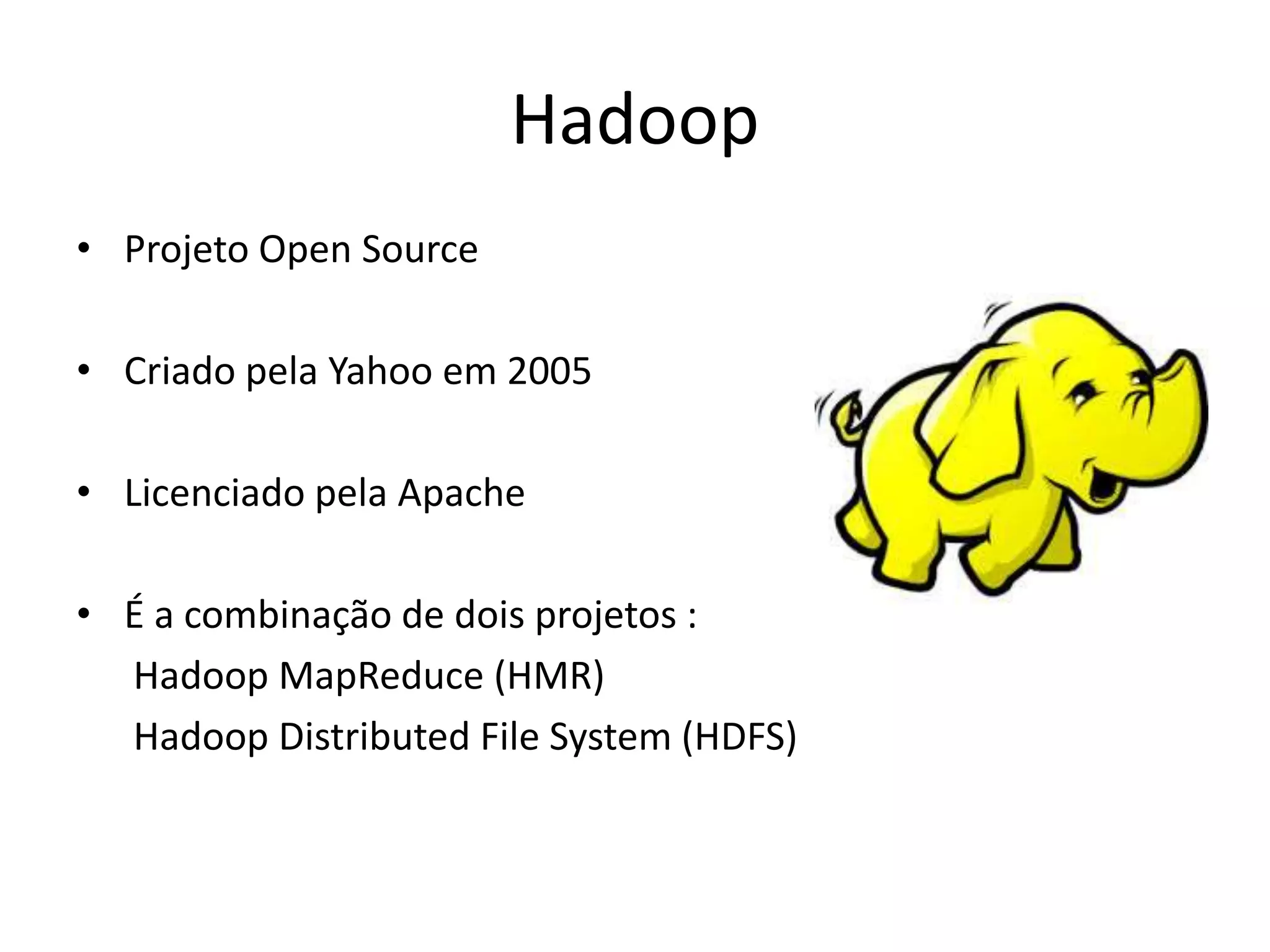 Hadoop
• Projeto Open Source
• Criado pela Yahoo em 2005
• Licenciado pela Apache
• É a combinação de dois projetos :
Hadoop MapReduce (HMR)
Hadoop Distributed File System (HDFS)
 