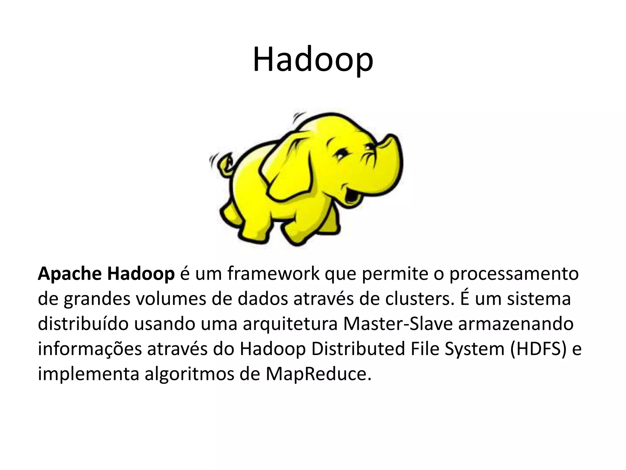 Hadoop
Apache Hadoop é um framework que permite o processamento
de grandes volumes de dados através de clusters. É um sistema
distribuído usando uma arquitetura Master-Slave armazenando
informações através do Hadoop Distributed File System (HDFS) e
implementa algoritmos de MapReduce.
 