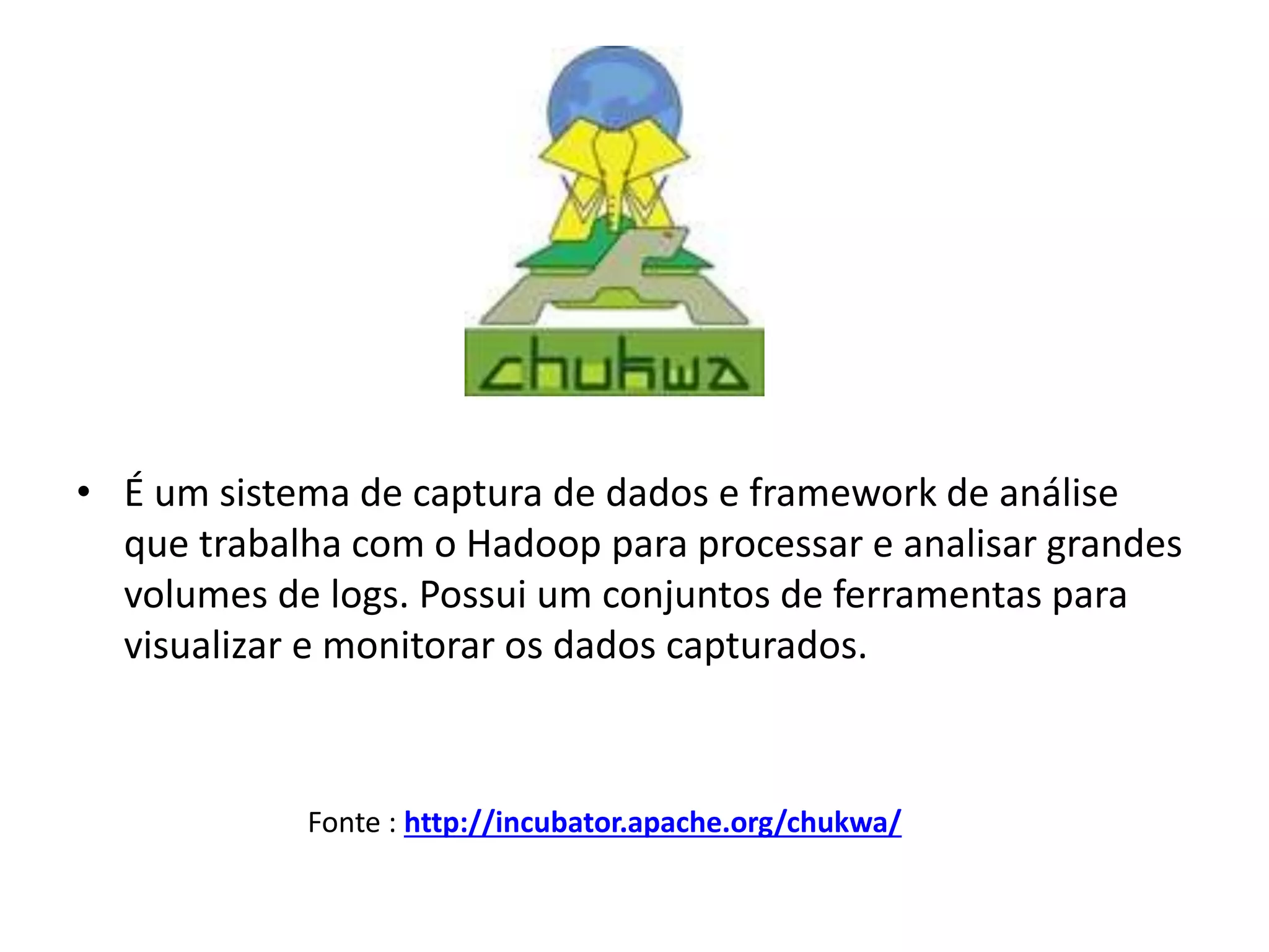 • É um sistema de captura de dados e framework de análise
que trabalha com o Hadoop para processar e analisar grandes
volumes de logs. Possui um conjuntos de ferramentas para
visualizar e monitorar os dados capturados.
Fonte : http://incubator.apache.org/chukwa/
 