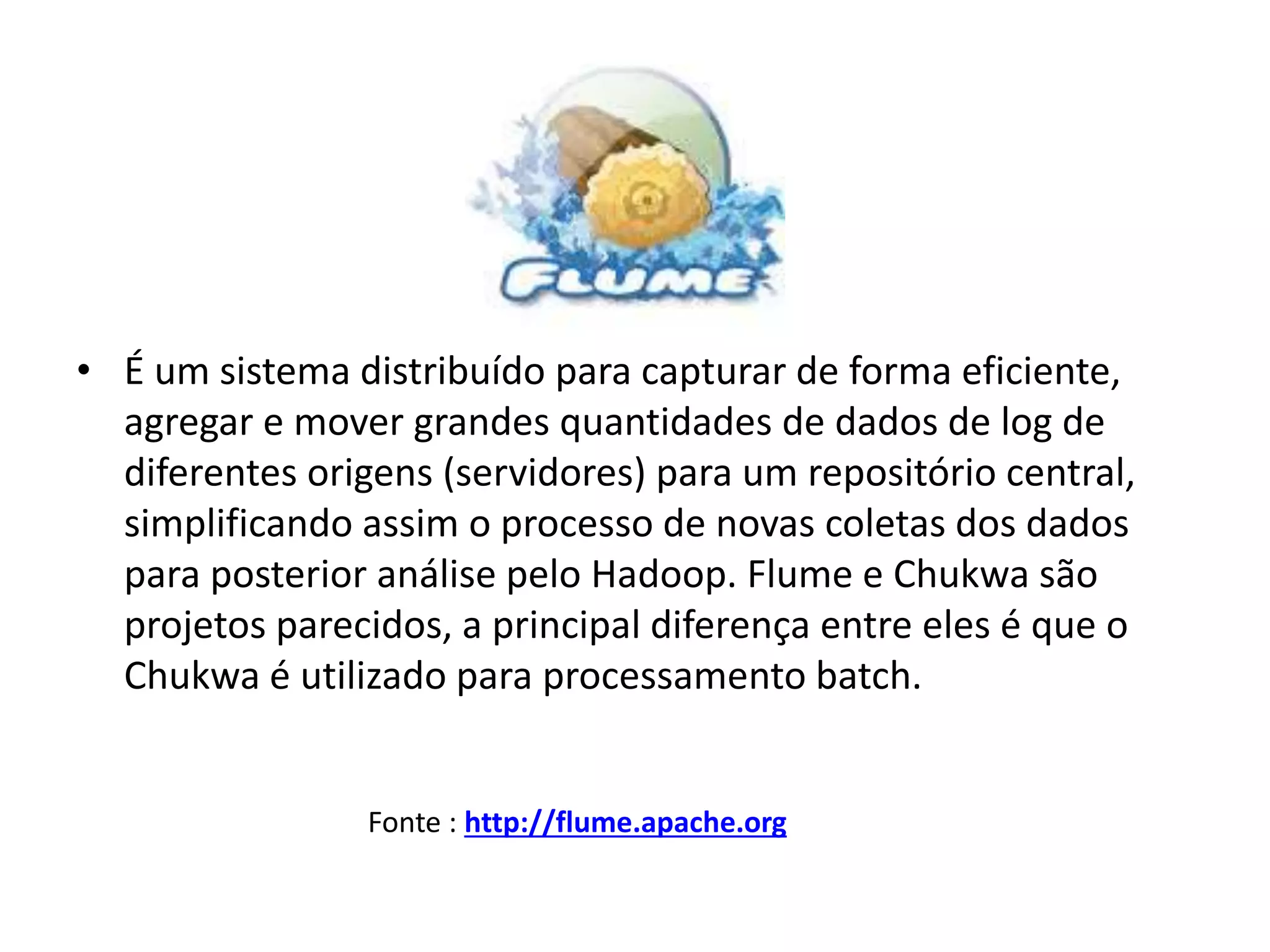 • É um sistema distribuído para capturar de forma eficiente,
agregar e mover grandes quantidades de dados de log de
diferentes origens (servidores) para um repositório central,
simplificando assim o processo de novas coletas dos dados
para posterior análise pelo Hadoop. Flume e Chukwa são
projetos parecidos, a principal diferença entre eles é que o
Chukwa é utilizado para processamento batch.
Fonte : http://flume.apache.org
 