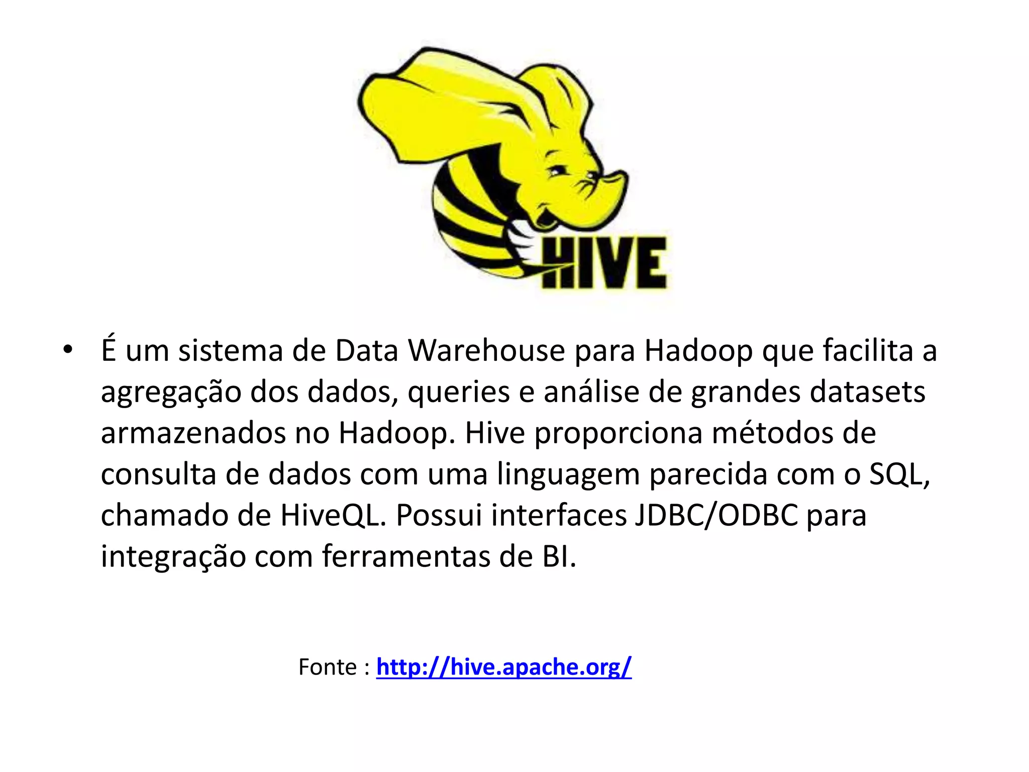 • É um sistema de Data Warehouse para Hadoop que facilita a
agregação dos dados, queries e análise de grandes datasets
armazenados no Hadoop. Hive proporciona métodos de
consulta de dados com uma linguagem parecida com o SQL,
chamado de HiveQL. Possui interfaces JDBC/ODBC para
integração com ferramentas de BI.
Fonte : http://hive.apache.org/
 