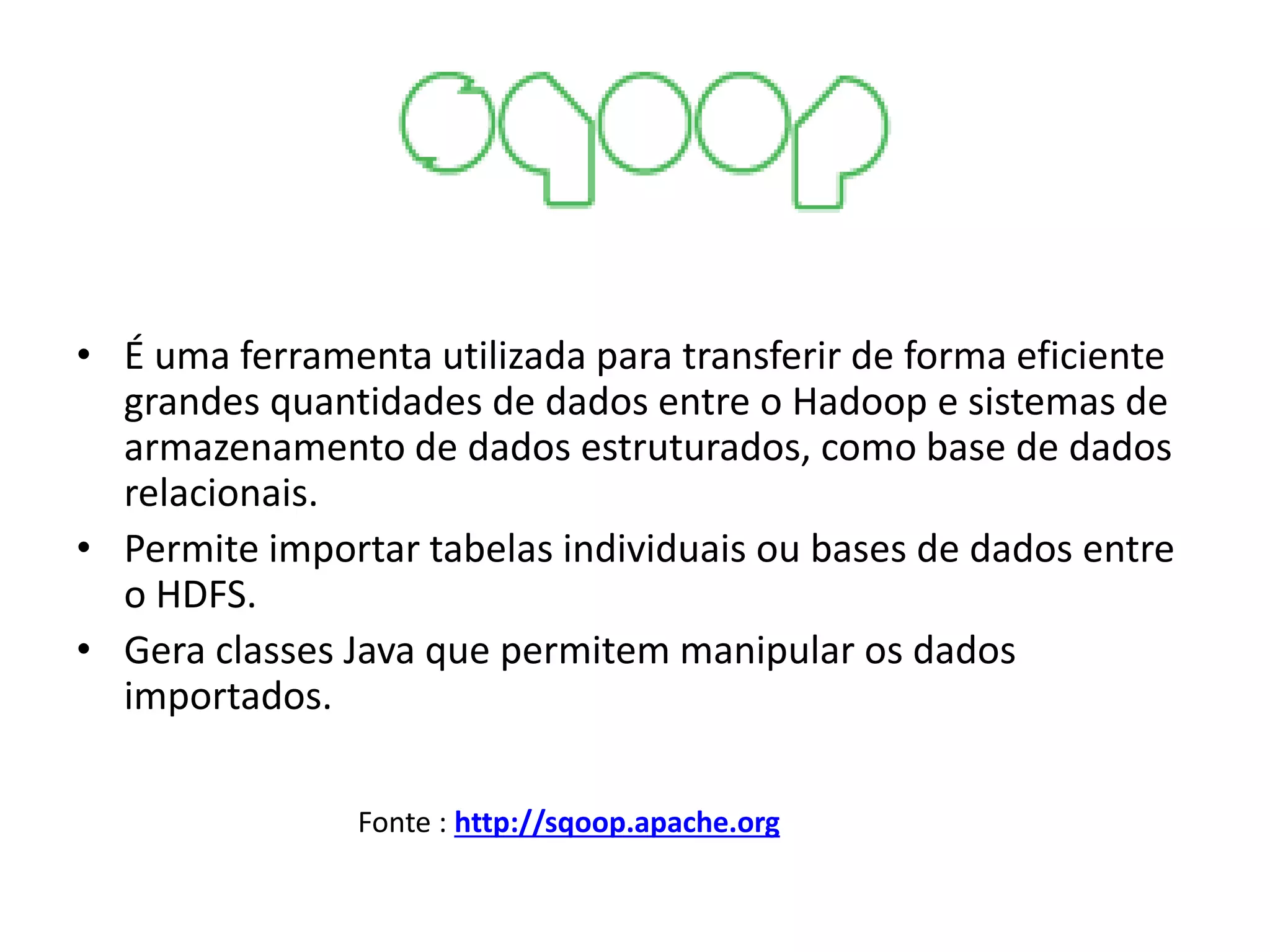 • É uma ferramenta utilizada para transferir de forma eficiente
grandes quantidades de dados entre o Hadoop e sistemas de
armazenamento de dados estruturados, como base de dados
relacionais.
• Permite importar tabelas individuais ou bases de dados entre
o HDFS.
• Gera classes Java que permitem manipular os dados
importados.
Fonte : http://sqoop.apache.org
 