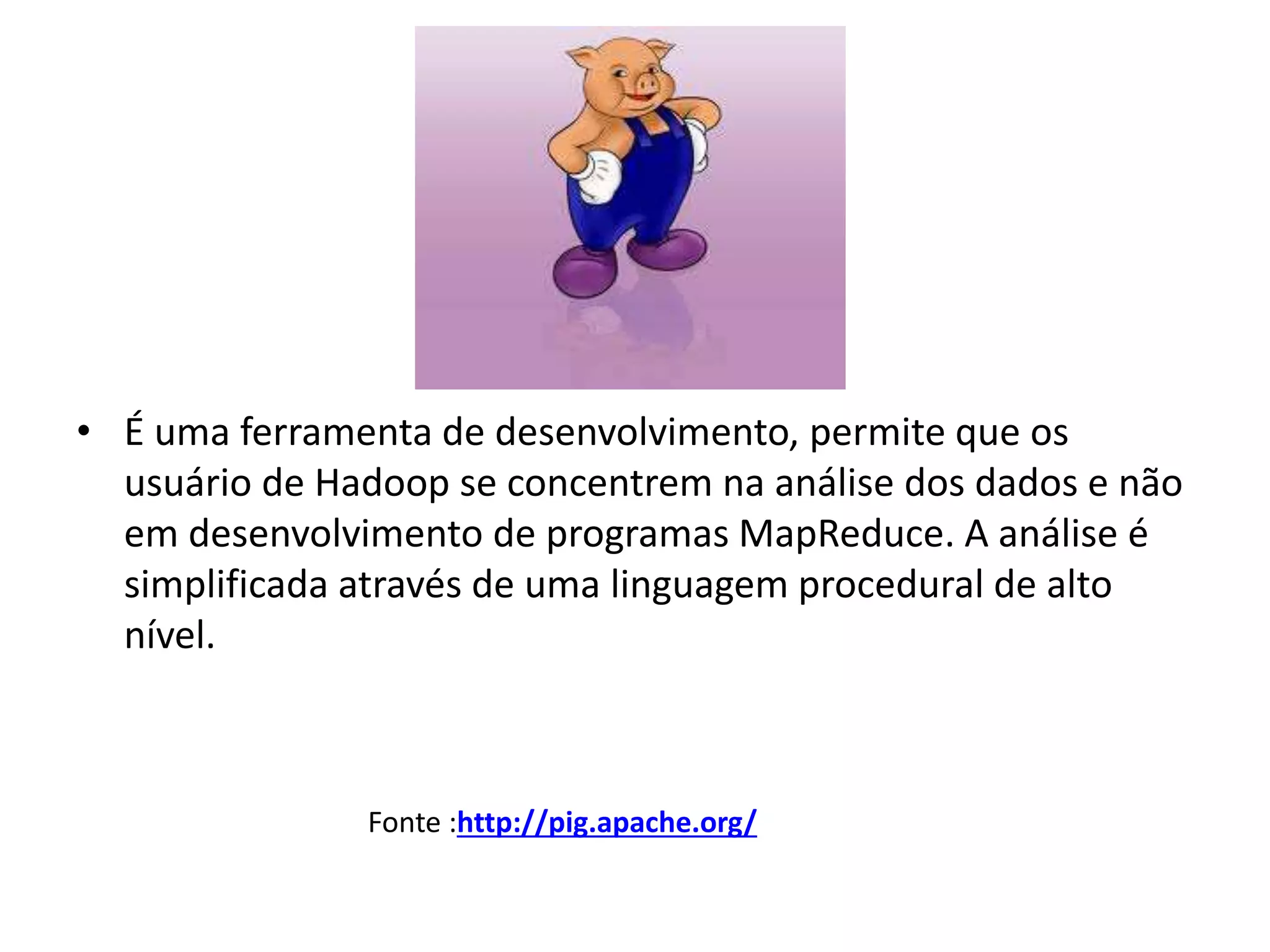 • É uma ferramenta de desenvolvimento, permite que os
usuário de Hadoop se concentrem na análise dos dados e não
em desenvolvimento de programas MapReduce. A análise é
simplificada através de uma linguagem procedural de alto
nível.
Fonte :http://pig.apache.org/
 