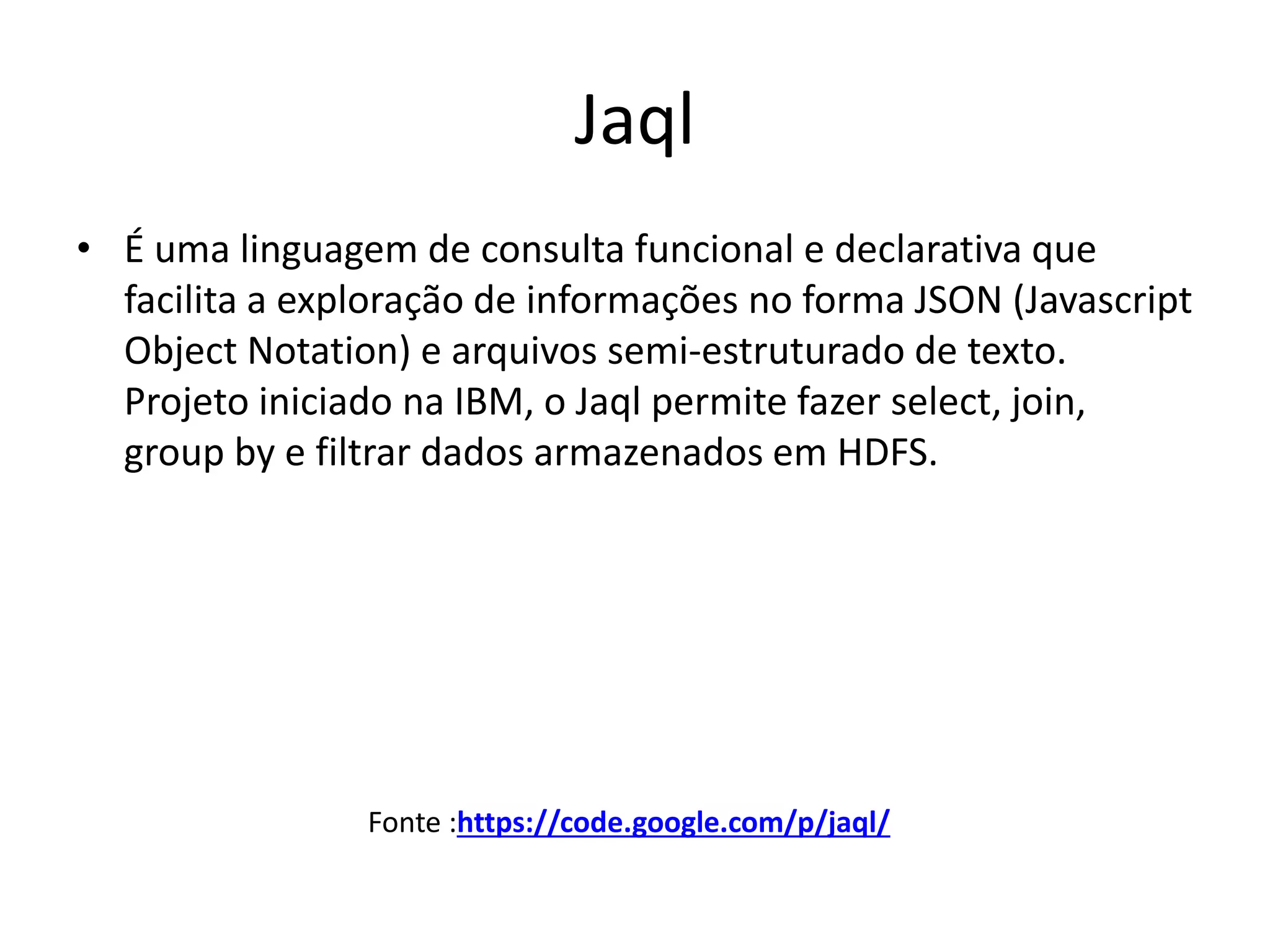 Jaql
• É uma linguagem de consulta funcional e declarativa que
facilita a exploração de informações no forma JSON (Javascript
Object Notation) e arquivos semi-estruturado de texto.
Projeto iniciado na IBM, o Jaql permite fazer select, join,
group by e filtrar dados armazenados em HDFS.
Fonte :https://code.google.com/p/jaql/
 