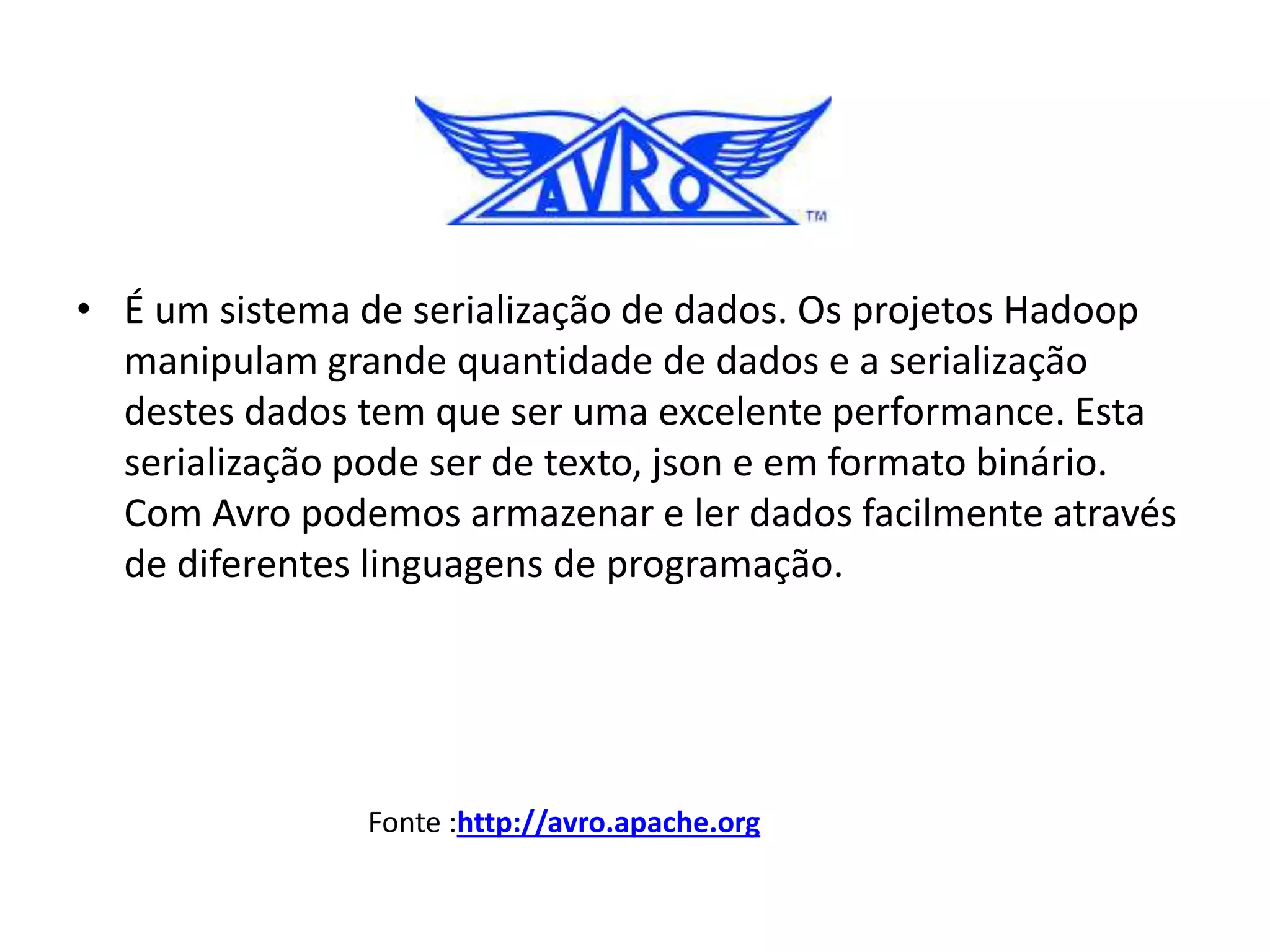 • É um sistema de serialização de dados. Os projetos Hadoop
manipulam grande quantidade de dados e a serialização
destes dados tem que ser uma excelente performance. Esta
serialização pode ser de texto, json e em formato binário.
Com Avro podemos armazenar e ler dados facilmente através
de diferentes linguagens de programação.
Fonte :http://avro.apache.org
 